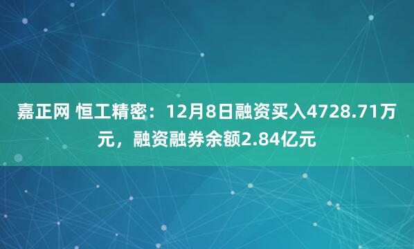 嘉正网 恒工精密：12月8日融资买入4728.71万元，融资融券余额2.84亿元