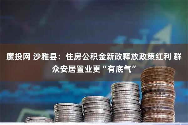 魔投网 沙雅县：住房公积金新政释放政策红利 群众安居置业更“有底气”