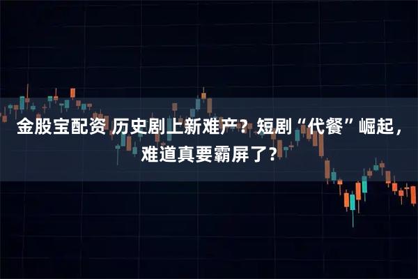 金股宝配资 历史剧上新难产?短剧“代餐”崛起,难道真要霸屏了?