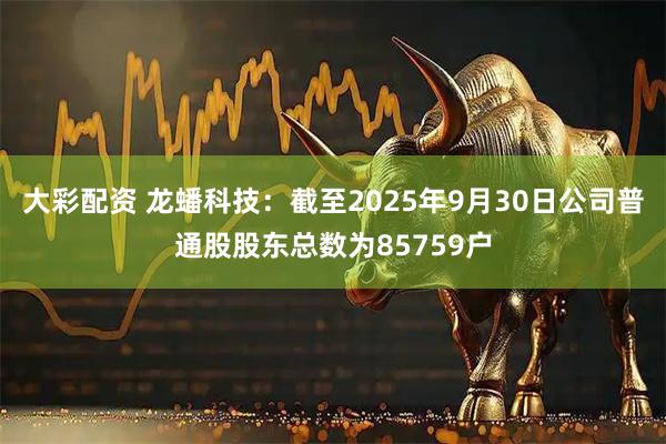 大彩配资 龙蟠科技：截至2025年9月30日公司普通股股东总数为85759户