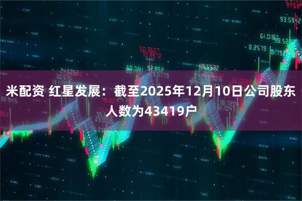 米配资 红星发展：截至2025年12月10日公司股东人数为43419户
