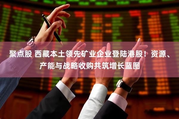 聚点股 西藏本土领先矿业企业登陆港股！资源、产能与战略收购共筑增长蓝图
