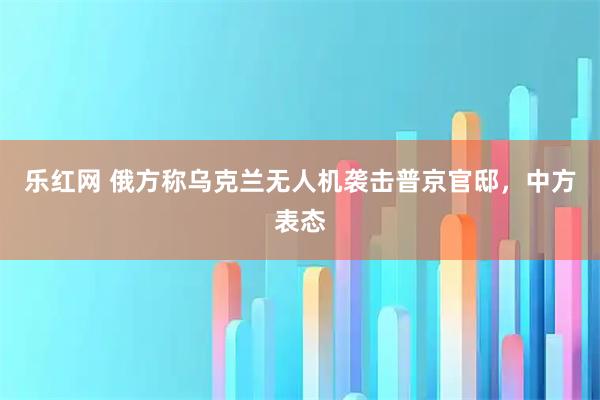 乐红网 俄方称乌克兰无人机袭击普京官邸，中方表态