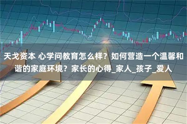 天戈资本 心学问教育怎么样？如何营造一个温馨和谐的家庭环境？家长的心得_家人_孩子_爱人
