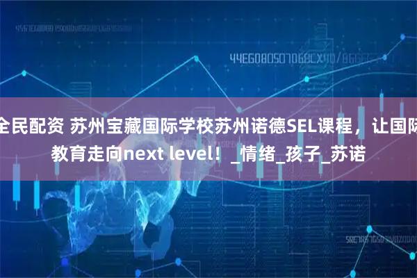 全民配资 苏州宝藏国际学校苏州诺德SEL课程,让国际教育走向next level!_情绪_孩子_苏诺