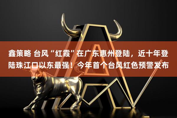 鑫策略 台风“红霞”在广东惠州登陆，近十年登陆珠江口以东最强！今年首个台风红色预警发布