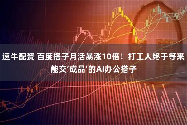 速牛配资 百度搭子月活暴涨10倍！打工人终于等来能交‘成品’的AI办公搭子