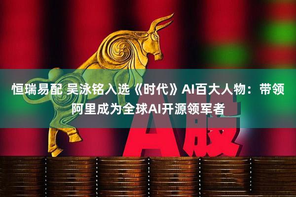 恒瑞易配 吴泳铭入选《时代》AI百大人物：带领阿里成为全球AI开源领军者